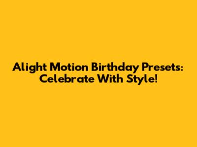 Alight Motion Birthday Presets: Celebrate With Style!
