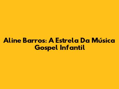 Aline Barros: A Estrela Da Música Gospel Infantil