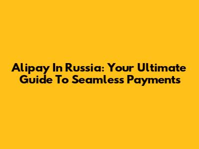 Alipay In Russia: Your Ultimate Guide To Seamless Payments
