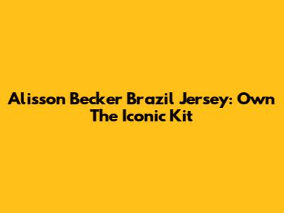 Alisson Becker Brazil Jersey: Own The Iconic Kit