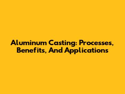 Aluminum Casting: Processes, Benefits, And Applications
