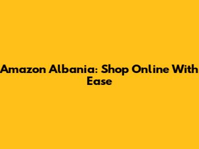 Amazon Albania: Shop Online With Ease