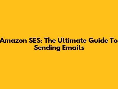 Amazon SES: The Ultimate Guide To Sending Emails