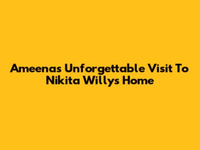 Ameena's Unforgettable Visit To Nikita Willy's Home
