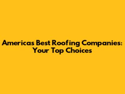 America's Best Roofing Companies: Your Top Choices