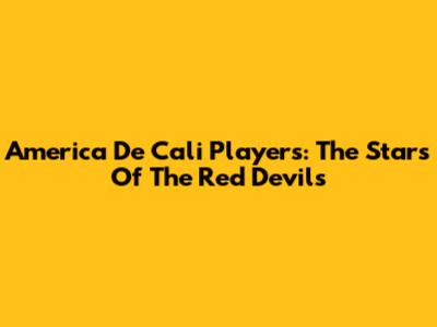America De Cali Players: The Stars Of The Red Devils