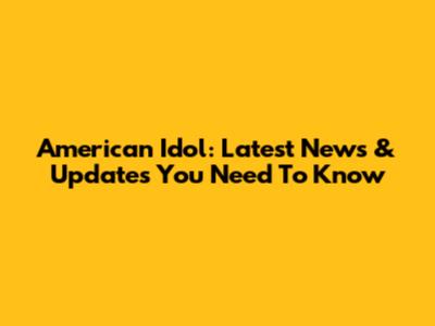 American Idol: Latest News & Updates You Need To Know