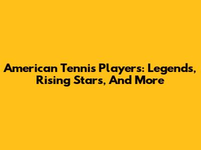 American Tennis Players: Legends, Rising Stars, And More