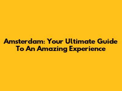 Amsterdam: Your Ultimate Guide To An Amazing Experience