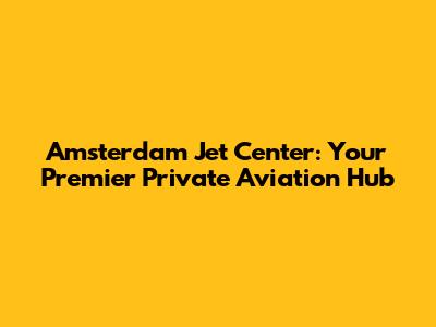 Amsterdam Jet Center: Your Premier Private Aviation Hub