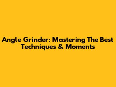 Angle Grinder: Mastering The Best Techniques & Moments