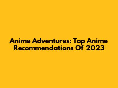 Anime Adventures: Top Anime Recommendations Of 2023