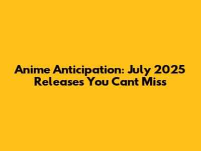 Anime Anticipation: July 2025 Releases You Can't Miss