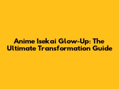 Anime Isekai Glow-Up: The Ultimate Transformation Guide
