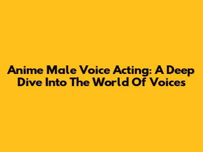 Anime Male Voice Acting: A Deep Dive Into The World Of Voices