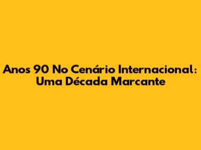 Anos 90 No Cenário Internacional: Uma Década Marcante