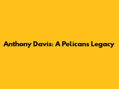 Anthony Davis: A Pelicans Legacy