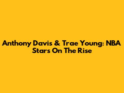 Anthony Davis & Trae Young: NBA Stars On The Rise