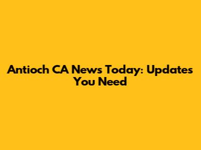 Antioch CA News Today: Updates You Need