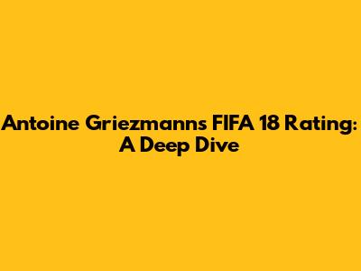 Antoine Griezmann's FIFA 18 Rating: A Deep Dive