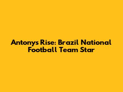 Antony's Rise: Brazil National Football Team Star