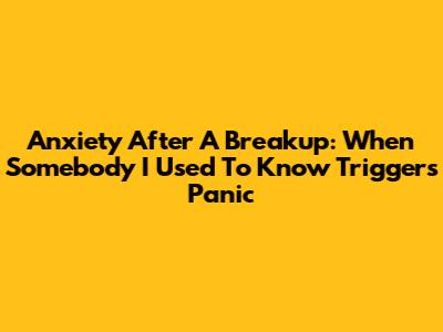Anxiety After A Breakup: When 'Somebody I Used To Know' Triggers Panic