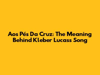 Aos Pés Da Cruz: The Meaning Behind Kleber Lucas's Song