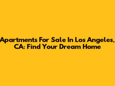 Apartments For Sale In Los Angeles, CA: Find Your Dream Home