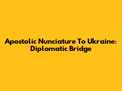 Apostolic Nunciature To Ukraine: Diplomatic Bridge