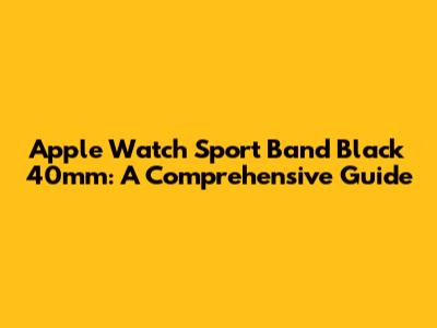 Apple Watch Sport Band Black 40mm: A Comprehensive Guide
