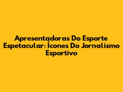 Apresentadoras Do Esporte Espetacular: Ícones Do Jornalismo Esportivo