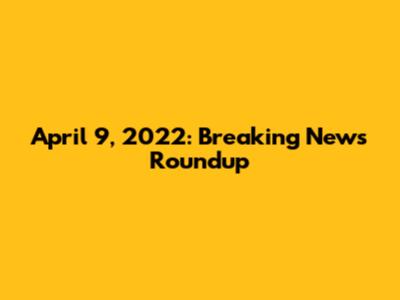 April 9, 2022: Breaking News Roundup