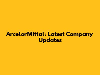 ArcelorMittal: Latest Company Updates