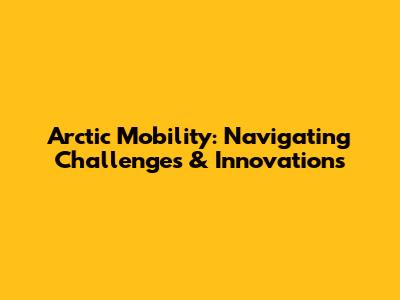 Arctic Mobility: Navigating Challenges & Innovations