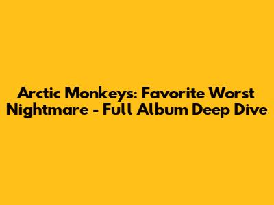 Arctic Monkeys: Favorite Worst Nightmare - Full Album Deep Dive