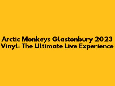 Arctic Monkeys Glastonbury 2023 Vinyl: The Ultimate Live Experience