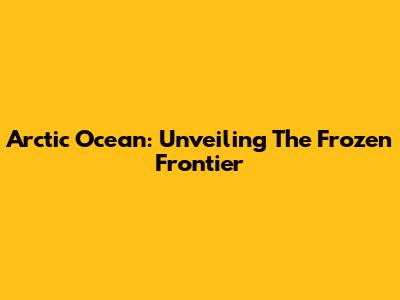 Arctic Ocean: Unveiling The Frozen Frontier