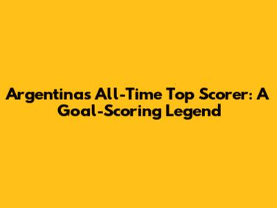 Argentina's All-Time Top Scorer: A Goal-Scoring Legend