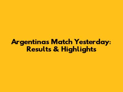 Argentina's Match Yesterday: Results & Highlights