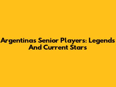 Argentina's Senior Players: Legends And Current Stars