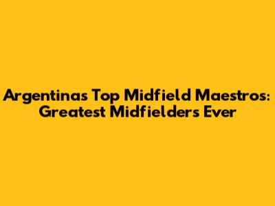 Argentina's Top Midfield Maestros: Greatest Midfielders Ever