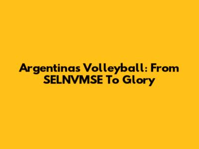 Argentina's Volleyball: From SELNVMSE To Glory