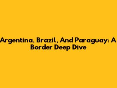 Argentina, Brazil, And Paraguay: A Border Deep Dive