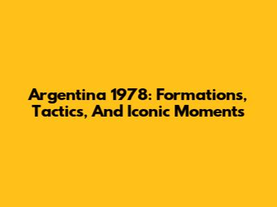 Argentina 1978: Formations, Tactics, And Iconic Moments
