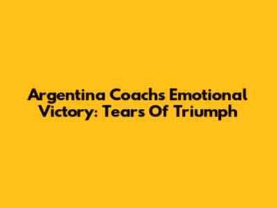 Argentina Coach's Emotional Victory: Tears Of Triumph