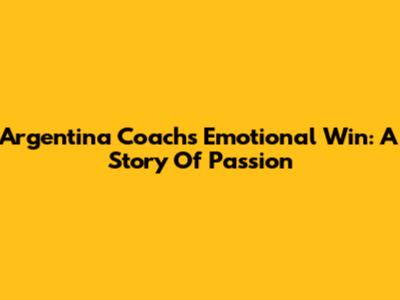 Argentina Coach's Emotional Win: A Story Of Passion