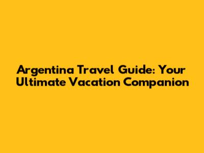 Argentina Travel Guide: Your Ultimate Vacation Companion