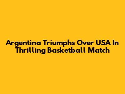 Argentina Triumphs Over USA In Thrilling Basketball Match