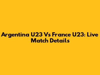Argentina U23 Vs France U23: Live Match Details