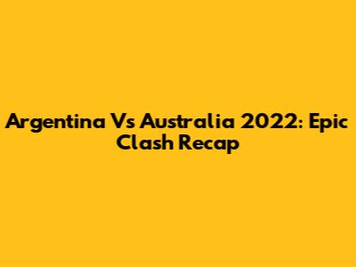 Argentina Vs Australia 2022: Epic Clash Recap
